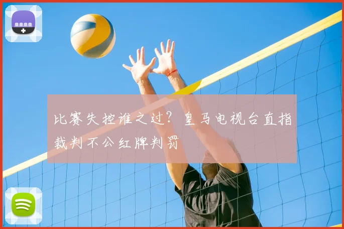 比赛失控谁之过？皇马电视台直指裁判不公红牌判罚
