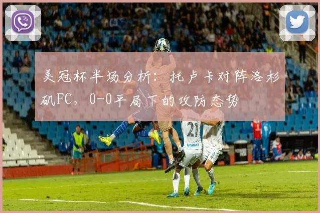 美冠杯半场分析：托卢卡对阵洛杉矶FC，0-0平局下的攻防态势