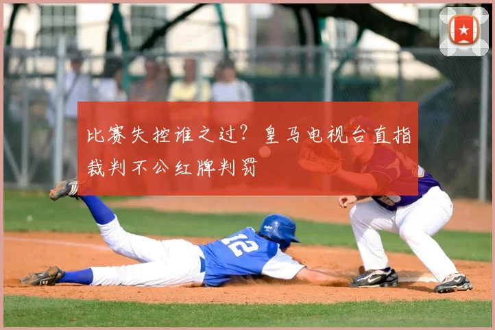 比赛失控谁之过?皇马电视台直指裁判不公红牌判罚