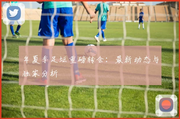 年夏季足坛重磅转会:最新动态与独家分析
