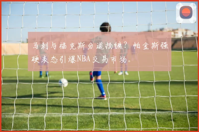 马刺与福克斯分道扬镳？帕金斯强硬表态引爆NBA交易市场。