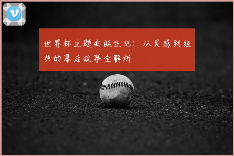 世界杯主题曲诞生记：从灵感到经典的幕后故事全解析