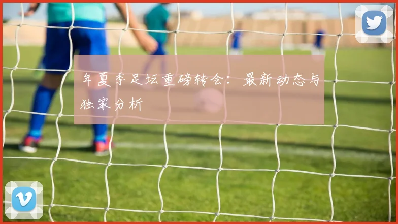 年夏季足坛重磅转会：最新动态与独家分析