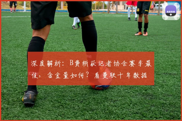 深度解析:B费斩获记者协会赛季最佳,含金量如何?看曼联十年数据对比与球迷心声